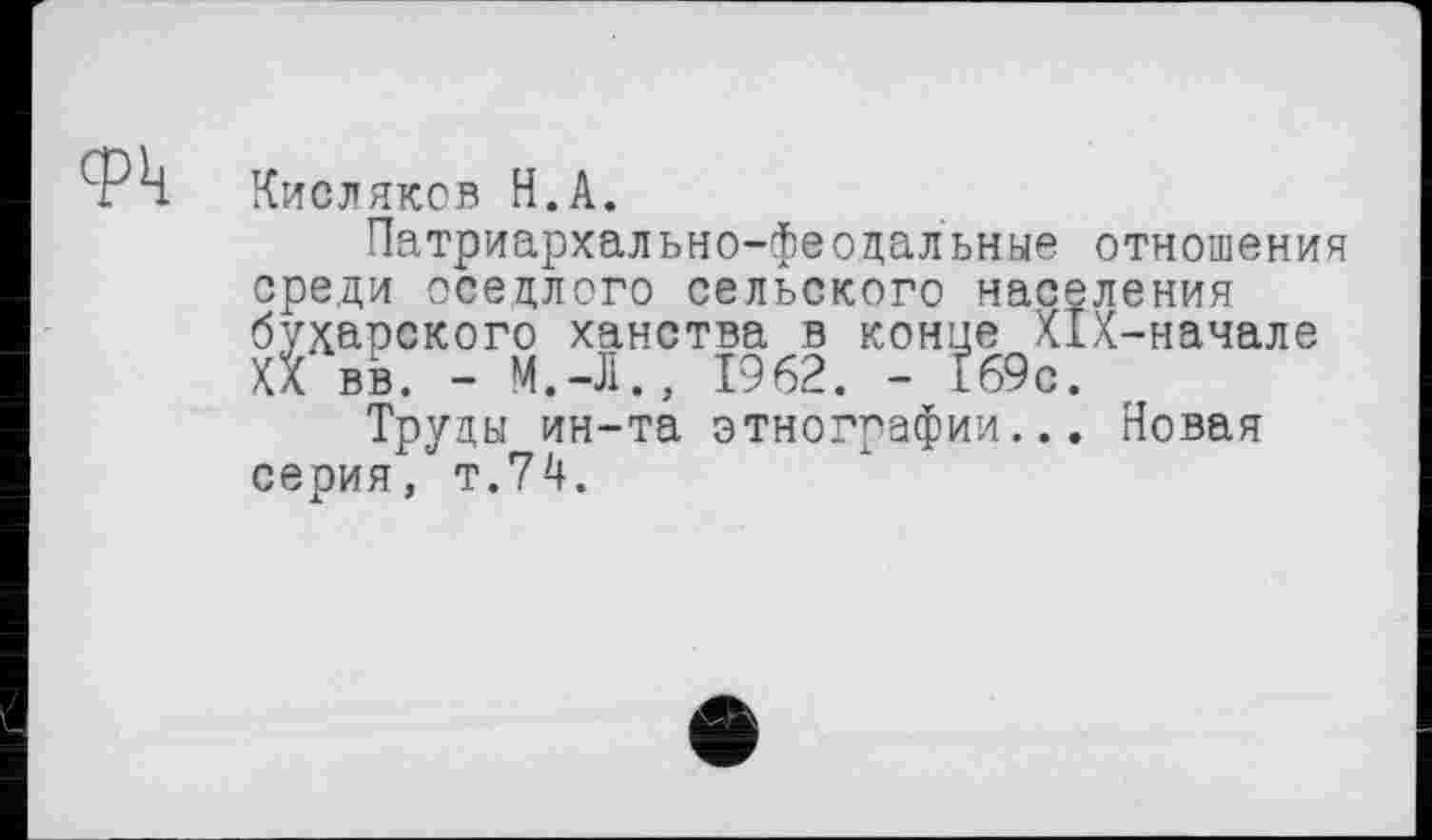 ﻿Фк Кисляков Н.А.
Патриархально-феодальные отношения среди оседлого сельского населения бухарского ханства в конце Х1Х-начале Ха вв. - М.-Л., 1962. - Е69с.
Труды ин-та этнографии... Новая серия, т.74.